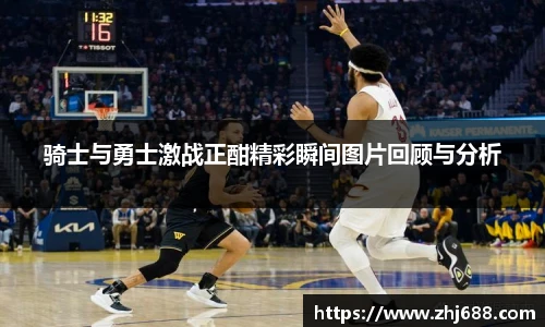 骑士与勇士激战正酣精彩瞬间图片回顾与分析