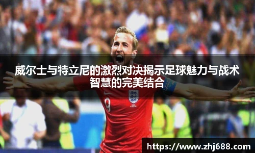 威尔士与特立尼的激烈对决揭示足球魅力与战术智慧的完美结合